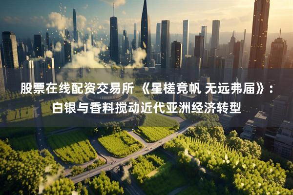股票在线配资交易所 《星槎竞帆 无远弗届》：白银与香料搅动近代亚洲经济转型