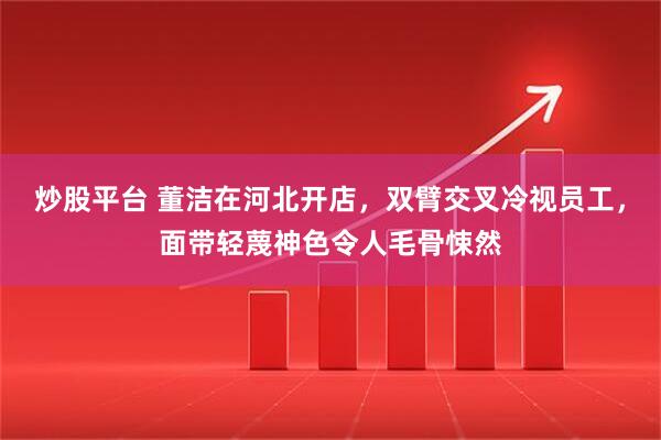 炒股平台 董洁在河北开店，双臂交叉冷视员工，面带轻蔑神色令人毛骨悚然