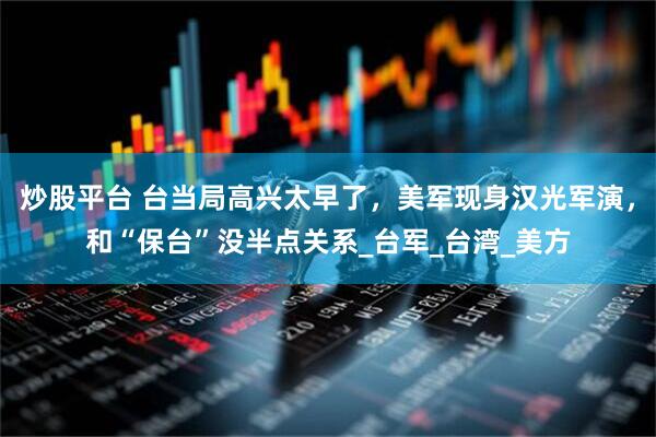 炒股平台 台当局高兴太早了，美军现身汉光军演，和“保台”没半点关系_台军_台湾_美方