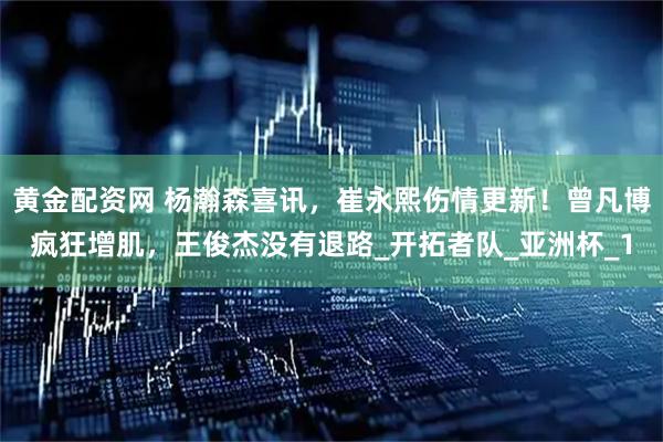 黄金配资网 杨瀚森喜讯，崔永熙伤情更新！曾凡博疯狂增肌，王俊杰没有退路_开拓者队_亚洲杯_1