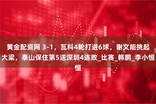 黄金配资网 3-1，瓦科4轮打进6球，谢文能挑起大梁，泰山保住第5送深圳4连败_比赛_韩鹏_李小恒