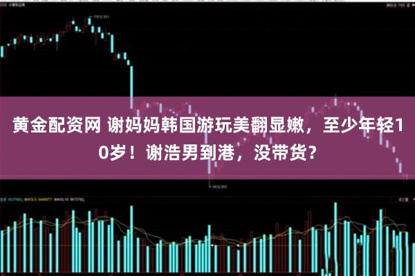 黄金配资网 谢妈妈韩国游玩美翻显嫩,至少年轻10岁!谢浩男到港,没带货?