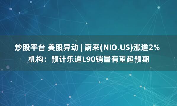 炒股平台 美股异动 | 蔚来(NIO.US)涨逾2% 机构:预计乐道L90销量有望超预期