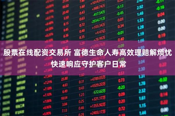 股票在线配资交易所 富德生命人寿高效理赔解烦忧 快速响应守护客户日常