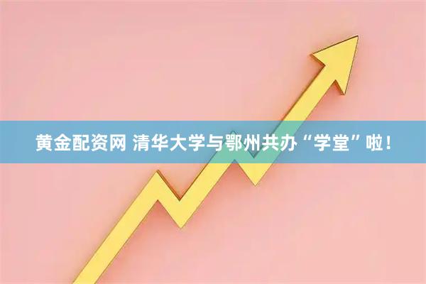 黄金配资网 清华大学与鄂州共办“学堂”啦！