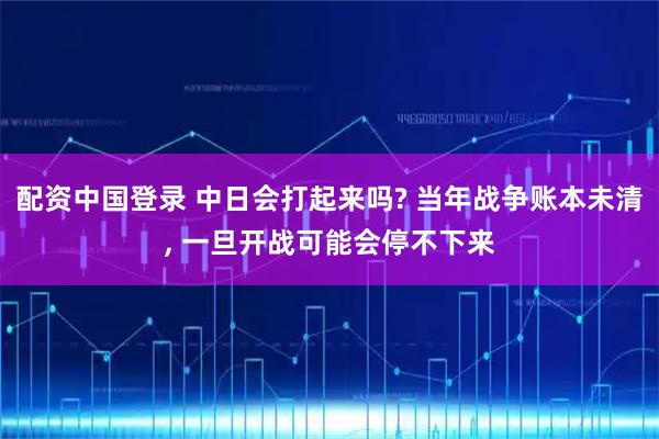 配资中国登录 中日会打起来吗? 当年战争账本未清, 一旦开战可能会停不下来