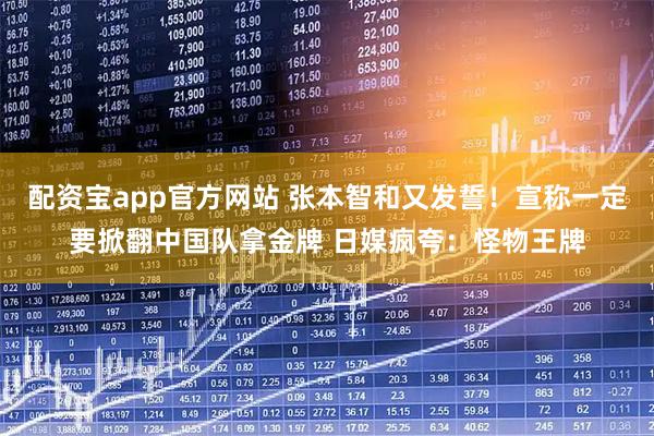 配资宝app官方网站 张本智和又发誓！宣称一定要掀翻中国队拿金牌 日媒疯夸：怪物王牌