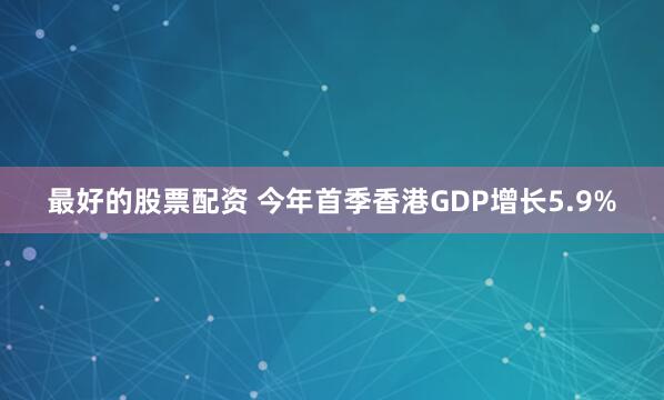 最好的股票配资 今年首季香港GDP增长5.9%