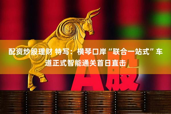 配资炒股理财 特写：横琴口岸“联合一站式”车道正式智能通关首日直击