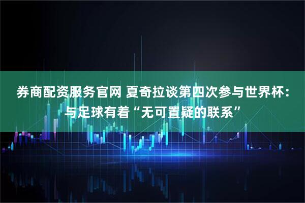 券商配资服务官网 夏奇拉谈第四次参与世界杯：与足球有着“无可置疑的联系”