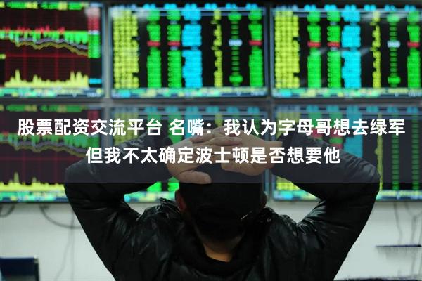 股票配资交流平台 名嘴：我认为字母哥想去绿军 但我不太确定波士顿是否想要他