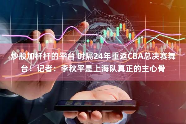 炒股加杆杆的平台 时隔24年重返CBA总决赛舞台！记者：李秋平是上海队真正的主心骨